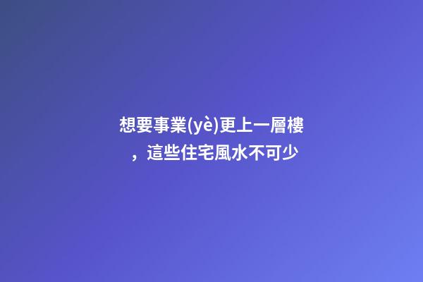 想要事業(yè)更上一層樓，這些住宅風水不可少